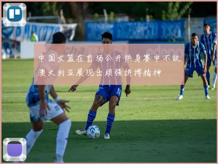 中国女篮在首场公开热身赛中不敌澳大利亚展现出顽强拼搏精神