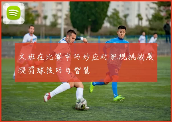 文班在比赛中巧妙应对犯规挑战展现罚球技巧与智慧