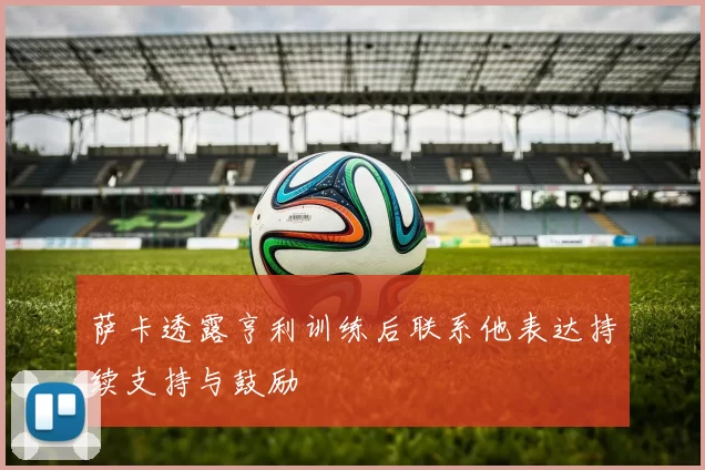 萨卡透露亨利训练后联系他表达持续支持与鼓励