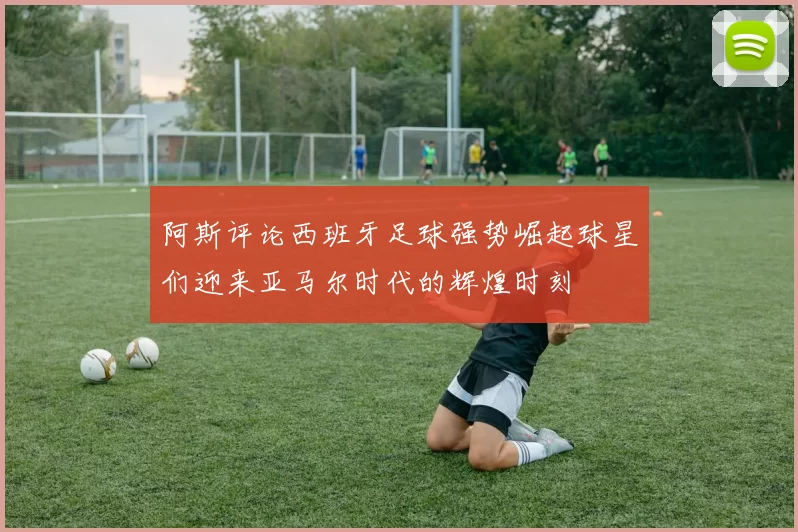 阿斯评论西班牙足球强势崛起球星们迎来亚马尔时代的辉煌时刻