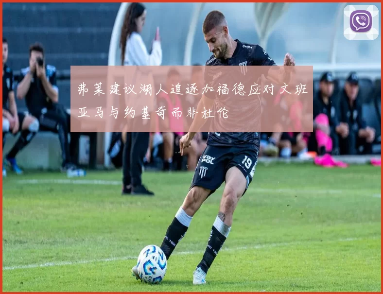 弗莱建议湖人追逐加福德应对文班亚马与约基奇而非杜伦