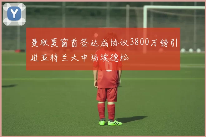 曼联夏窗首签达成协议3800万镑引进亚特兰大中场埃德松