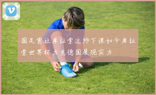 国足曾让库拉索主帅下课如今库拉索世界杯力克德国展现实力