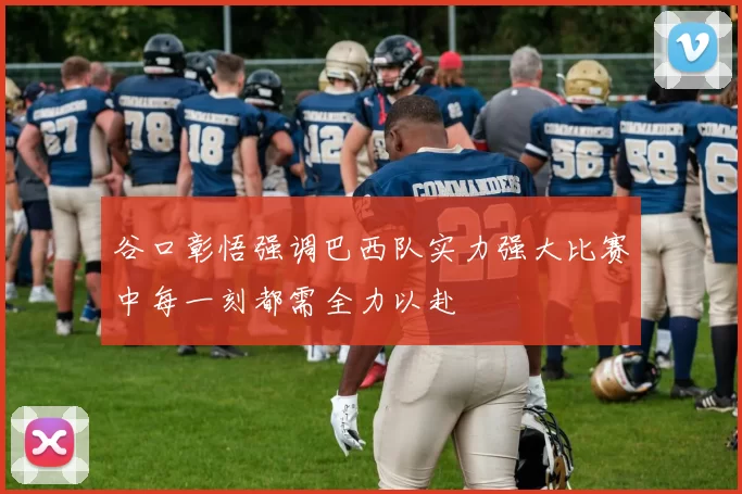 谷口彰悟强调巴西队实力强大比赛中每一刻都需全力以赴