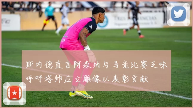 斯内德直言阿森纳与马竞比赛乏味呼吁塔帅应立雕像以表彰贡献