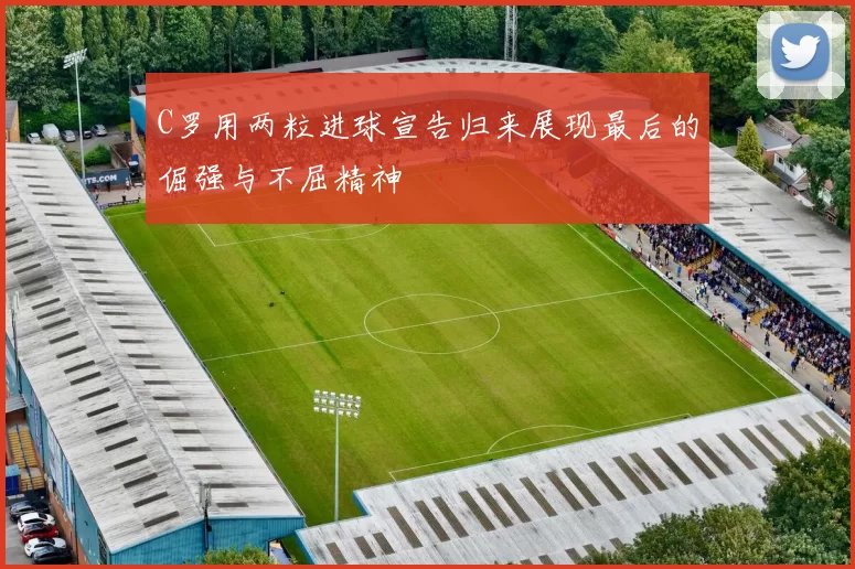 C罗用两粒进球宣告归来展现最后的倔强与不屈精神