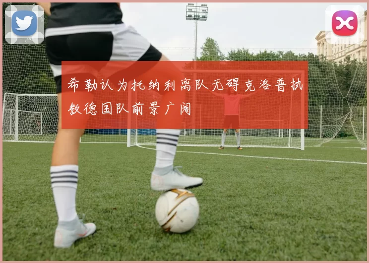 希勒认为托纳利离队无碍克洛普执教德国队前景广阔