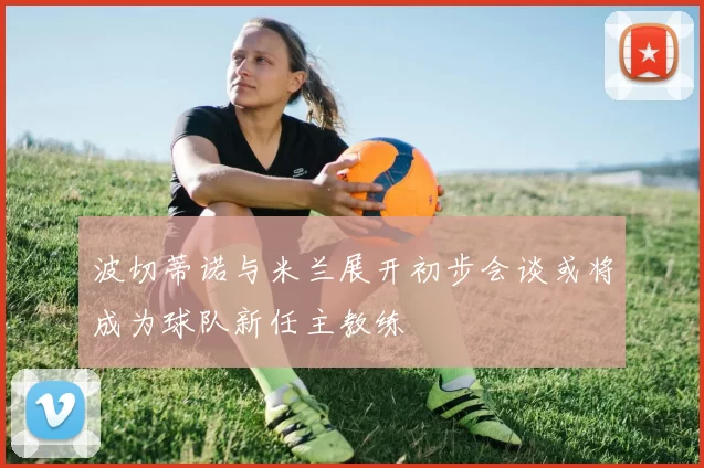 波切蒂诺与米兰展开初步会谈或将成为球队新任主教练