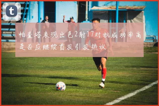 帕奎塔表现出色2射17对抗成功率高是否应继续首发引发热议