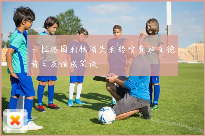 卡拉格因利物浦失利怒喷费迪南德昔日友谊成笑谈