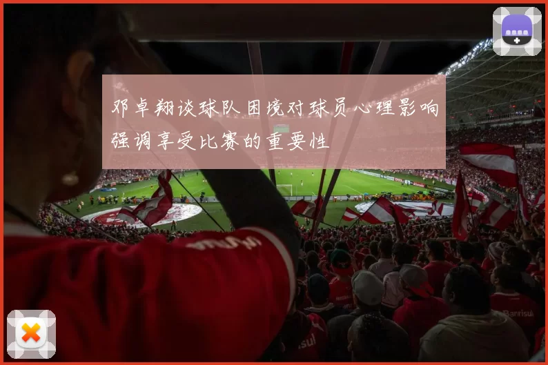 邓卓翔谈球队困境对球员心理影响强调享受比赛的重要性