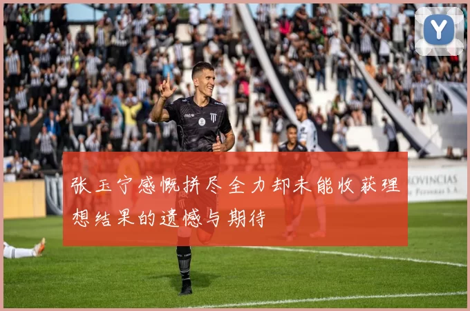 张玉宁感慨拼尽全力却未能收获理想结果的遗憾与期待
