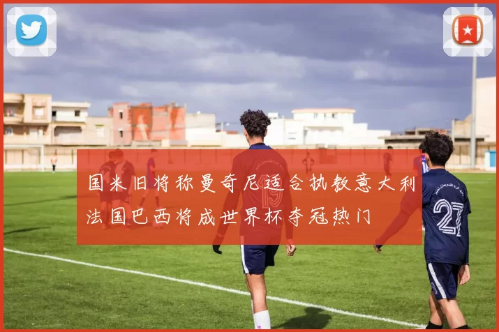 国米旧将称曼奇尼适合执教意大利法国巴西将成世界杯夺冠热门