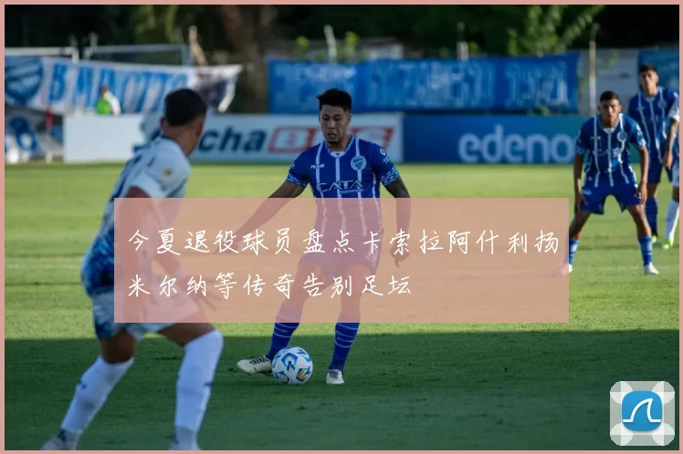 今夏退役球员盘点卡索拉阿什利扬米尔纳等传奇告别足坛