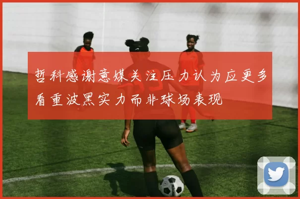 哲科感谢意媒关注压力认为应更多看重波黑实力而非球场表现